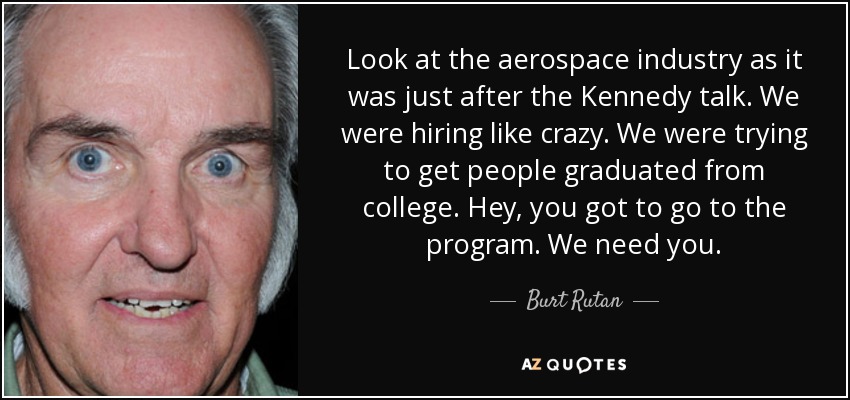 Look at the aerospace industry as it was just after the Kennedy talk. We were hiring like crazy. We were trying to get people graduated from college. Hey, you got to go to the program. We need you. - Burt Rutan