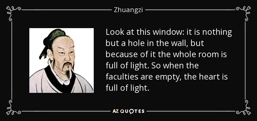 Look at this window: it is nothing but a hole in the wall, but because of it the whole room is full of light. So when the faculties are empty, the heart is full of light. - Zhuangzi