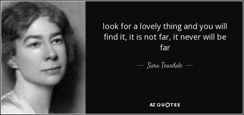 look for a lovely thing and you will find it, it is not far, it never will be far - Sara Teasdale