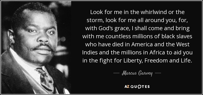 Look for me in the whirlwind or the storm, look for me all around you, for, with God's grace, I shall come and bring with me countless millions of black slaves who have died in America and the West Indies and the millions in Africa to aid you in the fight for Liberty, Freedom and Life. - Marcus Garvey