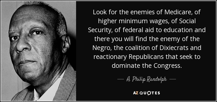 Look for the enemies of Medicare, of higher minimum wages, of Social Security, of federal aid to education and there you will find the enemy of the Negro, the coalition of Dixiecrats and reactionary Republicans that seek to dominate the Congress. - A. Philip Randolph