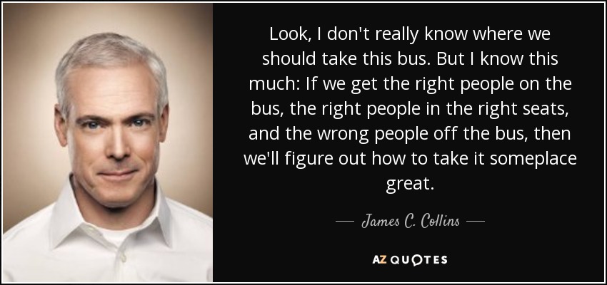 Look, I don't really know where we should take this bus. But I know this much: If we get the right people on the bus, the right people in the right seats, and the wrong people off the bus, then we'll figure out how to take it someplace great. - James C. Collins