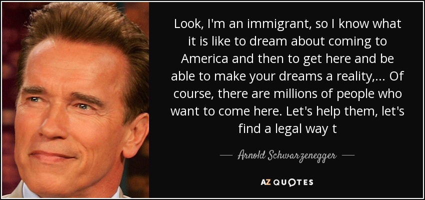 Look, I'm an immigrant, so I know what it is like to dream about coming to America and then to get here and be able to make your dreams a reality, ... Of course, there are millions of people who want to come here. Let's help them, let's find a legal way t - Arnold Schwarzenegger