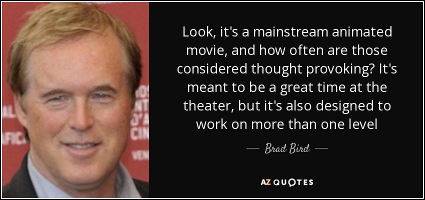 Look, it's a mainstream animated movie, and how often are those considered thought provoking? It's meant to be a great time at the theater, but it's also designed to work on more than one level - Brad Bird