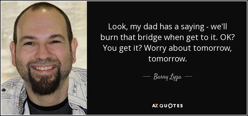 Look, my dad has a saying - we'll burn that bridge when get to it. OK? You get it? Worry about tomorrow, tomorrow. - Barry Lyga