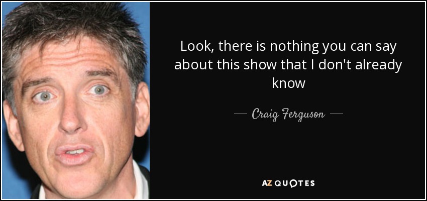 Look, there is nothing you can say about this show that I don't already know - Craig Ferguson