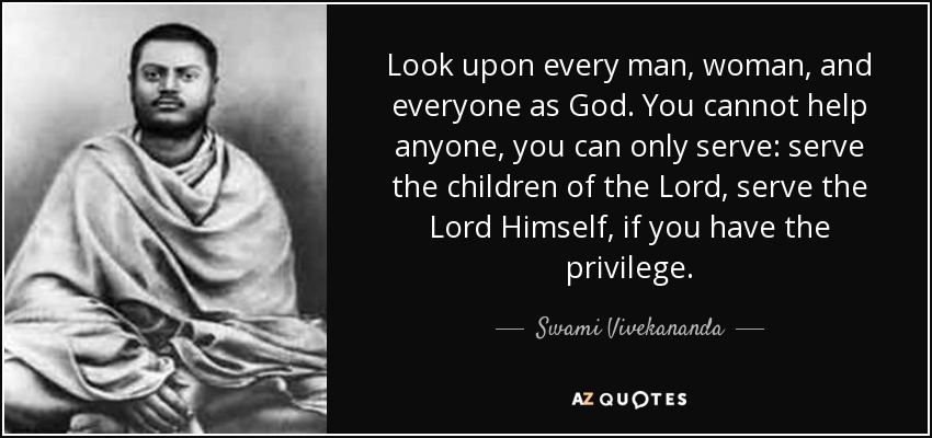 Look upon every man, woman, and everyone as God. You cannot help anyone, you can only serve: serve the children of the Lord, serve the Lord Himself, if you have the privilege. - Swami Vivekananda