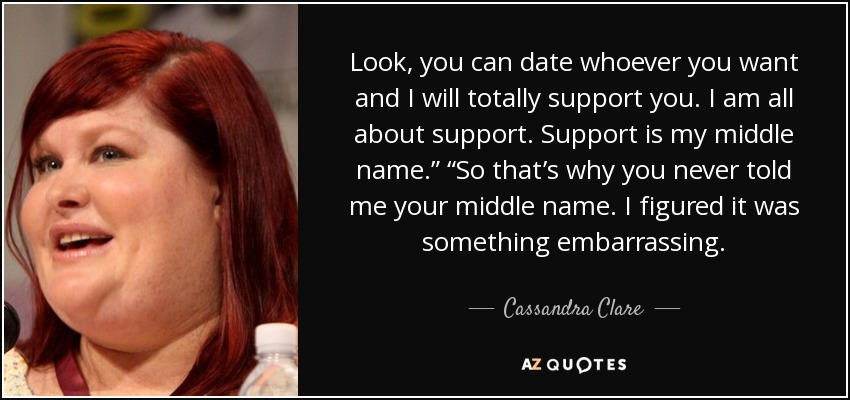 Look, you can date whoever you want and I will totally support you. I am all about support. Support is my middle name.” “So that’s why you never told me your middle name. I figured it was something embarrassing. - Cassandra Clare