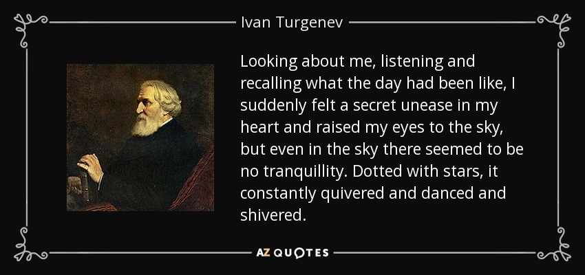 Looking about me, listening and recalling what the day had been like, I suddenly felt a secret unease in my heart and raised my eyes to the sky, but even in the sky there seemed to be no tranquillity. Dotted with stars, it constantly quivered and danced and shivered. - Ivan Turgenev