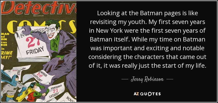 Looking at the Batman pages is like revisiting my youth. My first seven years in New York were the first seven years of Batman itself. While my time on Batman was important and exciting and notable considering the characters that came out of it, it was really just the start of my life. - Jerry Robinson