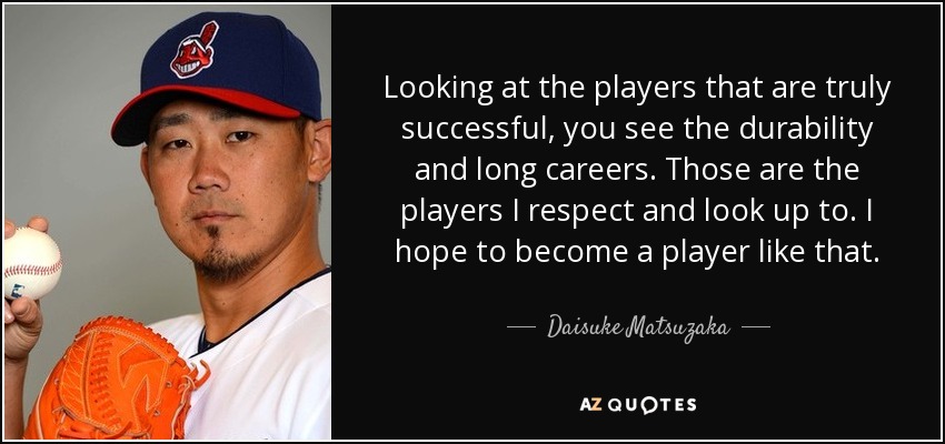 Looking at the players that are truly successful, you see the durability and long careers. Those are the players I respect and look up to. I hope to become a player like that. - Daisuke Matsuzaka