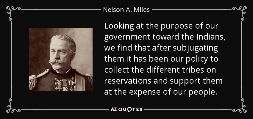 Looking at the purpose of our government toward the Indians, we find that after subjugating them it has been our policy to collect the different tribes on reservations and support them at the expense of our people. - Nelson A. Miles