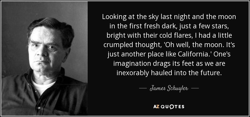 Looking at the sky last night and the moon in the first fresh dark, just a few stars, bright with their cold flares, I had a little crumpled thought, 'Oh well, the moon. It's just another place like California.' One's imagination drags its feet as we are inexorably hauled into the future. - James Schuyler