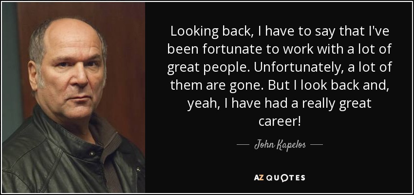 Looking back, I have to say that I've been fortunate to work with a lot of great people. Unfortunately, a lot of them are gone. But I look back and, yeah, I have had a really great career! - John Kapelos