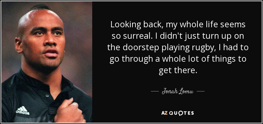 Looking back, my whole life seems so surreal. I didn't just turn up on the doorstep playing rugby, I had to go through a whole lot of things to get there. - Jonah Lomu