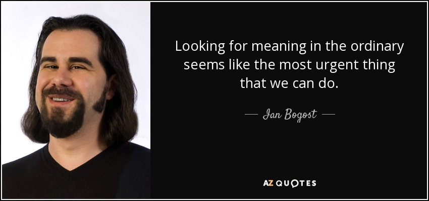 Looking for meaning in the ordinary seems like the most urgent thing that we can do. - Ian Bogost