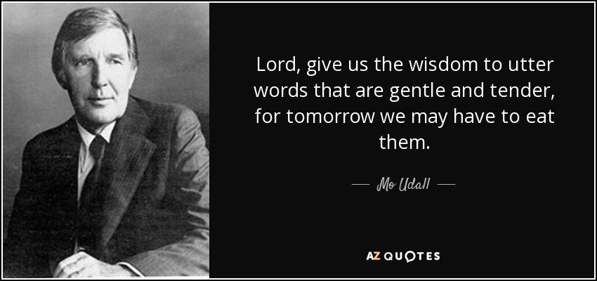 Lord, give us the wisdom to utter words that are gentle and tender, for tomorrow we may have to eat them. - Mo Udall