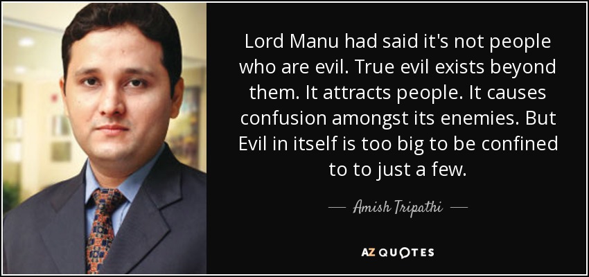 Lord Manu had said it's not people who are evil. True evil exists beyond them. It attracts people. It causes confusion amongst its enemies. But Evil in itself is too big to be confined to to just a few. - Amish Tripathi