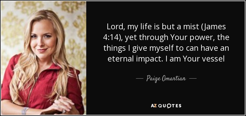 Lord, my life is but a mist (James 4:14), yet through Your power, the things I give myself to can have an eternal impact. I am Your vessel - Paige Omartian