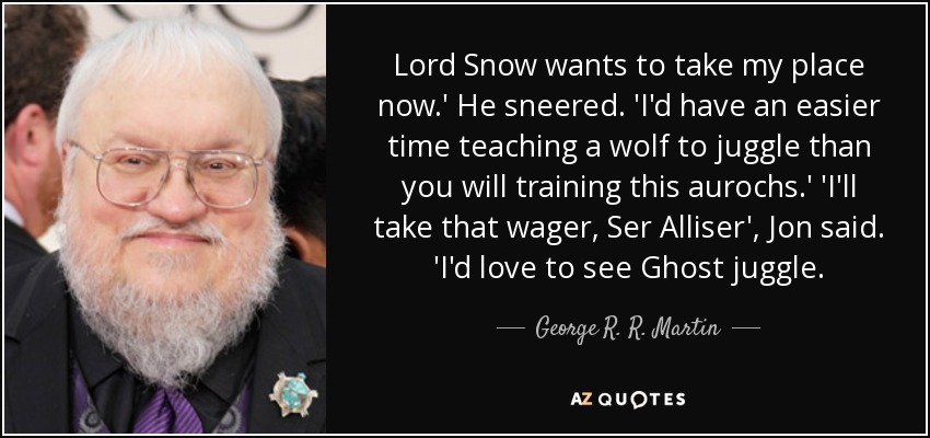 Lord Snow wants to take my place now.' He sneered. 'I'd have an easier time teaching a wolf to juggle than you will training this aurochs.' 'I'll take that wager, Ser Alliser', Jon said. 'I'd love to see Ghost juggle. - George R. R. Martin