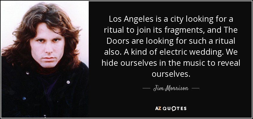 Los Angeles is a city looking for a ritual to join its fragments, and The Doors are looking for such a ritual also. A kind of electric wedding. We hide ourselves in the music to reveal ourselves. - Jim Morrison