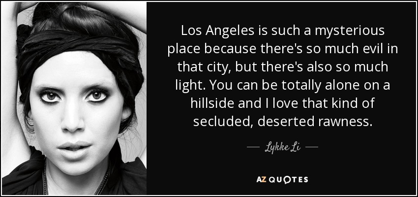 Los Angeles is such a mysterious place because there's so much evil in that city, but there's also so much light. You can be totally alone on a hillside and I love that kind of secluded, deserted rawness. - Lykke Li