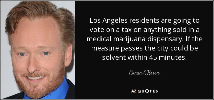 Los Angeles residents are going to vote on a tax on anything sold in a medical marijuana dispensary. If the measure passes the city could be solvent within 45 minutes. - Conan O'Brien