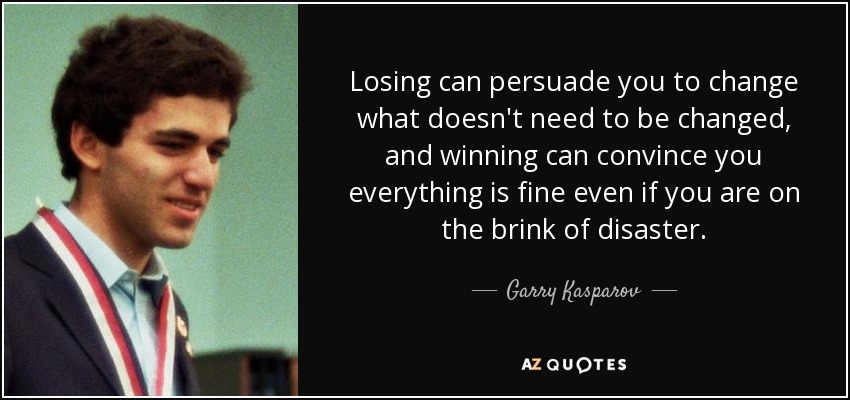 Losing can persuade you to change what doesn't need to be changed, and winning can convince you everything is fine even if you are on the brink of disaster. - Garry Kasparov