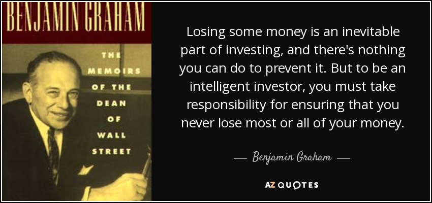 Losing some money is an inevitable part of investing, and there's nothing you can do to prevent it. But to be an intelligent investor, you must take responsibility for ensuring that you never lose most or all of your money. - Benjamin Graham