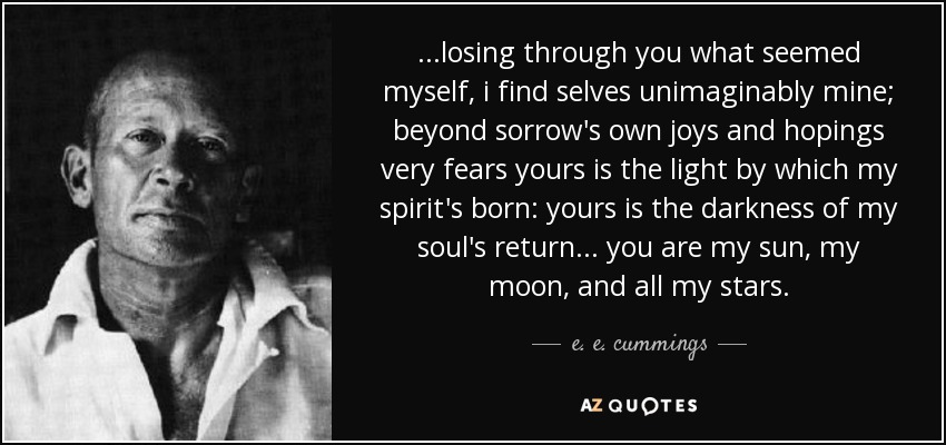 ...losing through you what seemed myself, i find selves unimaginably mine; beyond sorrow's own joys and hopings very fears yours is the light by which my spirit's born: yours is the darkness of my soul's return... you are my sun, my moon, and all my stars. - e. e. cummings