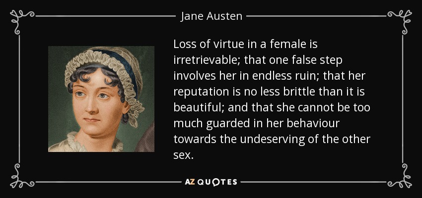 Loss of virtue in a female is irretrievable; that one false step involves her in endless ruin; that her reputation is no less brittle than it is beautiful; and that she cannot be too much guarded in her behaviour towards the undeserving of the other sex. - Jane Austen