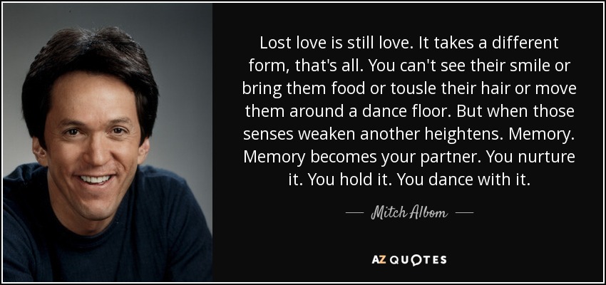 Lost love is still love. It takes a different form, that's all. You can't see their smile or bring them food or tousle their hair or move them around a dance floor. But when those senses weaken another heightens. Memory. Memory becomes your partner. You nurture it. You hold it. You dance with it. - Mitch Albom