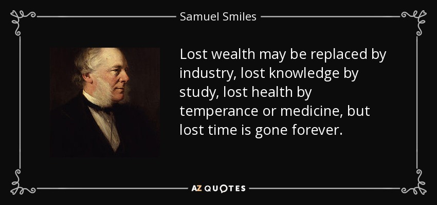 Lost wealth may be replaced by industry, lost knowledge by study, lost health by temperance or medicine, but lost time is gone forever. - Samuel Smiles