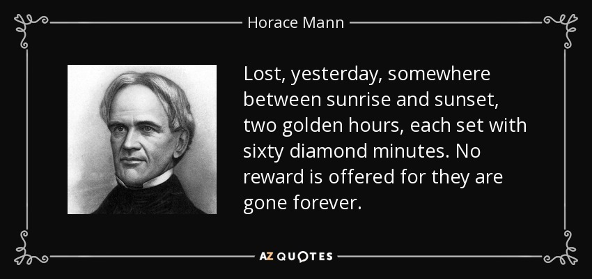 Lost, yesterday, somewhere between sunrise and sunset, two golden hours, each set with sixty diamond minutes. No reward is offered for they are gone forever. - Horace Mann