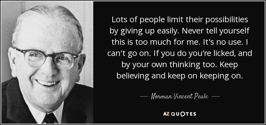 Lots of people limit their possibilities by giving up easily. Never tell yourself this is too much for me. It's no use. I can't go on. If you do you're licked, and by your own thinking too. Keep believing and keep on keeping on. - Norman Vincent Peale