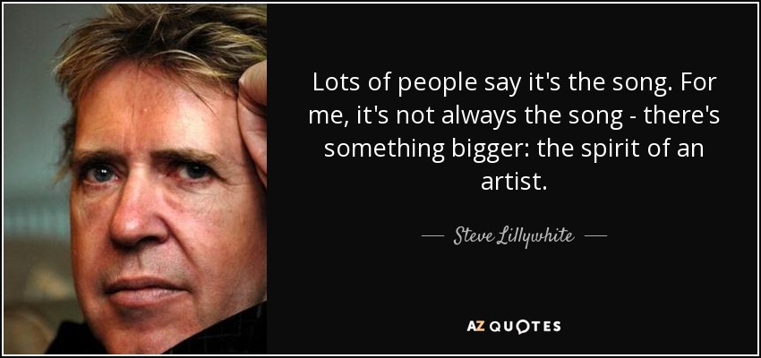 Lots of people say it's the song. For me, it's not always the song - there's something bigger: the spirit of an artist. - Steve Lillywhite