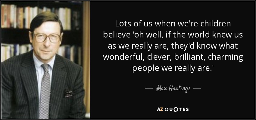 Lots of us when we're children believe 'oh well, if the world knew us as we really are, they'd know what wonderful, clever, brilliant, charming people we really are.' - Max Hastings