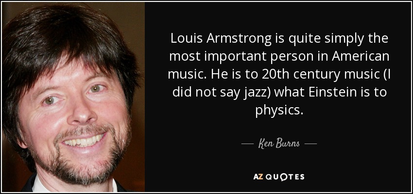 Louis Armstrong is quite simply the most important person in American music. He is to 20th century music (I did not say jazz) what Einstein is to physics. - Ken Burns