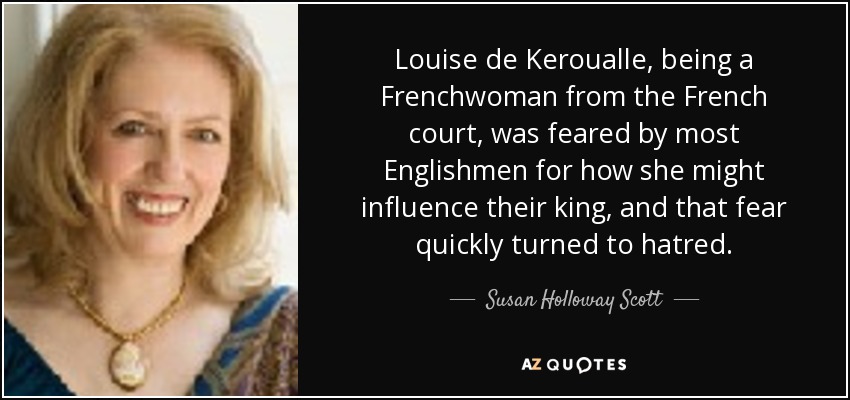 Louise de Keroualle, being a Frenchwoman from the French court, was feared by most Englishmen for how she might influence their king, and that fear quickly turned to hatred. - Susan Holloway Scott