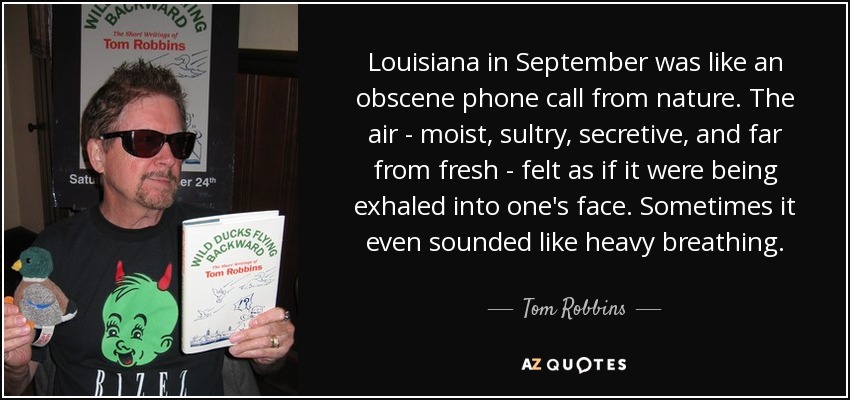Louisiana in September was like an obscene phone call from nature. The air - moist, sultry, secretive, and far from fresh - felt as if it were being exhaled into one's face. Sometimes it even sounded like heavy breathing. - Tom Robbins
