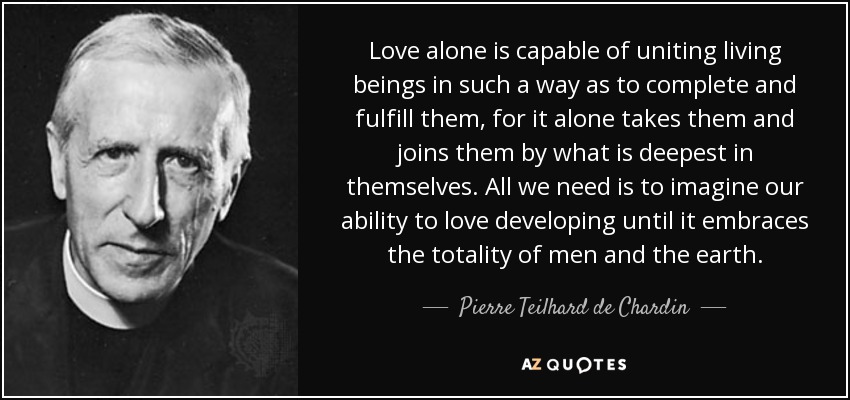 Love alone is capable of uniting living beings in such a way as to complete and fulfill them, for it alone takes them and joins them by what is deepest in themselves. All we need is to imagine our ability to love developing until it embraces the totality of men and the earth. - Pierre Teilhard de Chardin