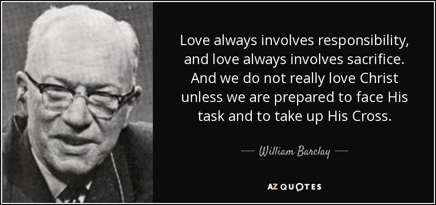 Love always involves responsibility, and love always involves sacrifice. And we do not really love Christ unless we are prepared to face His task and to take up His Cross. - William Barclay