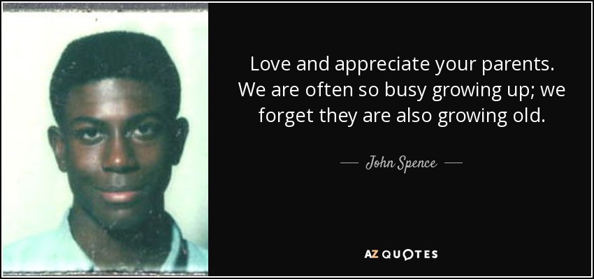 Love and appreciate your parents. We are often so busy growing up; we forget they are also growing old. - John Spence