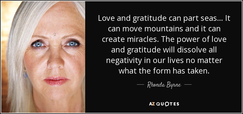 Love and gratitude can part seas... It can move mountains and it can create miracles. The power of love and gratitude will dissolve all negativity in our lives no matter what the form has taken. - Rhonda Byrne