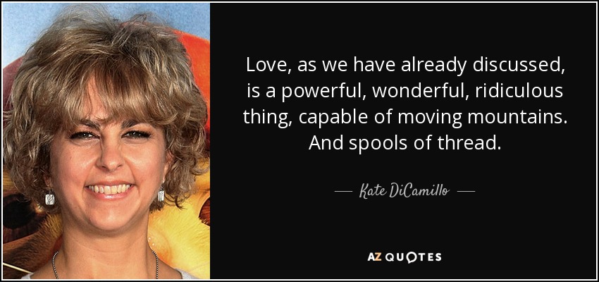 Love, as we have already discussed, is a powerful, wonderful, ridiculous thing, capable of moving mountains. And spools of thread. - Kate DiCamillo