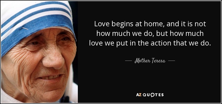 Love begins at home, and it is not how much we do, but how much love we put in the action that we do. - Mother Teresa