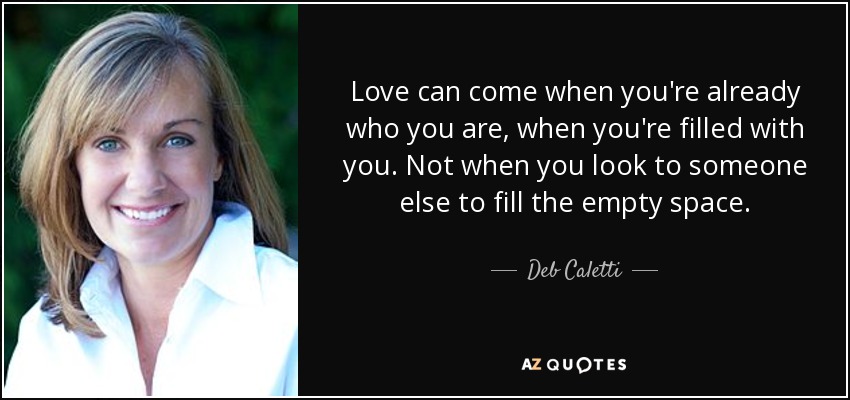 Love can come when you're already who you are, when you're filled with you. Not when you look to someone else to fill the empty space. - Deb Caletti