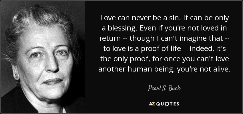 Love can never be a sin. It can be only a blessing. Even if you're not loved in return -- though I can't imagine that -- to love is a proof of life -- indeed, it's the only proof, for once you can't love another human being, you're not alive. - Pearl S. Buck