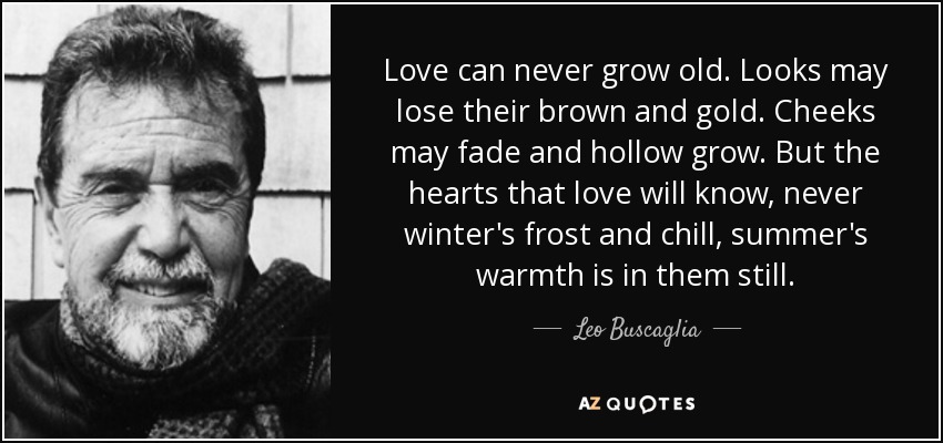 Love can never grow old. Looks may lose their brown and gold. Cheeks may fade and hollow grow. But the hearts that love will know, never winter's frost and chill, summer's warmth is in them still. - Leo Buscaglia