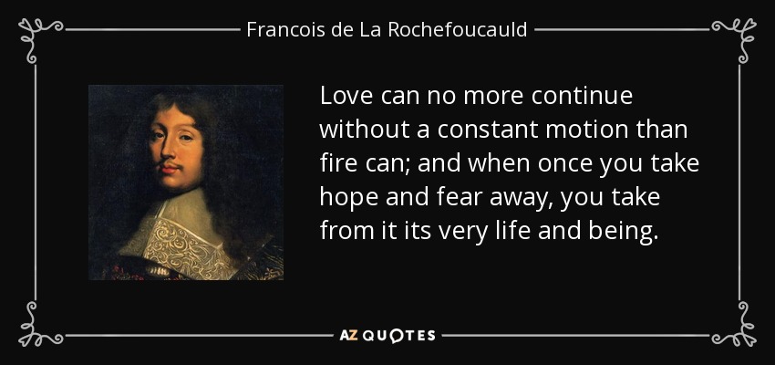 Love can no more continue without a constant motion than fire can; and when once you take hope and fear away, you take from it its very life and being. - Francois de La Rochefoucauld